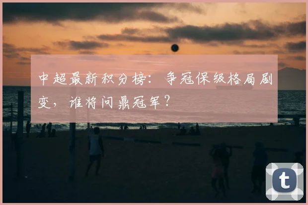 中超最新积分榜:争冠保级格局剧变,谁将问鼎冠军?