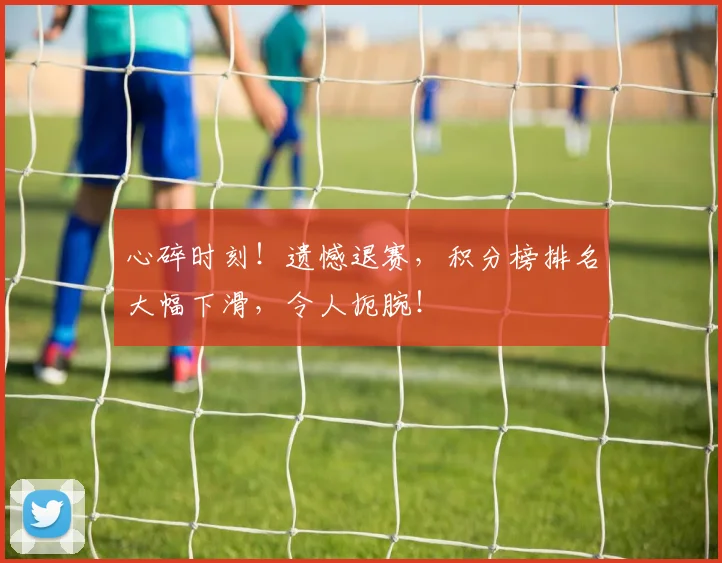 心碎时刻!遗憾退赛,积分榜排名大幅下滑,令人扼腕!
