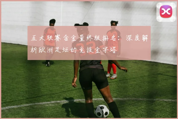 五大联赛含金量终极排名：深度解析欧洲足坛的竞技金字塔