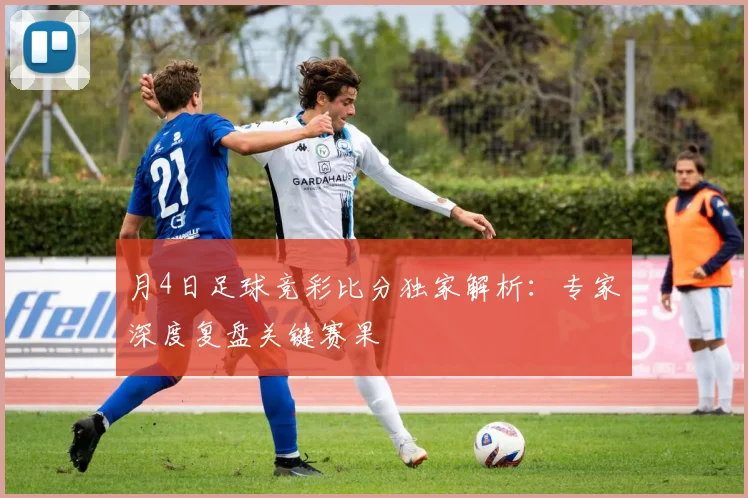 月4日足球竞彩比分独家解析：专家深度复盘关键赛果